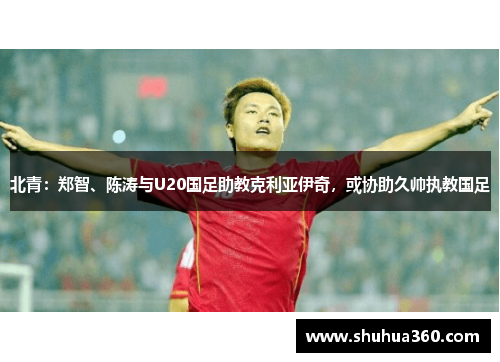 北青：郑智、陈涛与U20国足助教克利亚伊奇，或协助久帅执教国足
